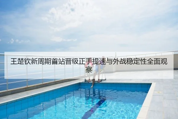 王楚钦新周期首站晋级正手提速与外战稳定性全面观察