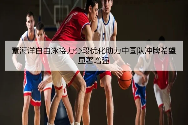 覃海洋自由泳接力分段优化助力中国队冲牌希望显著增强