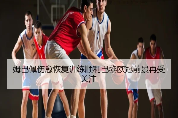 姆巴佩伤愈恢复训练顺利巴黎欧冠前景再受关注