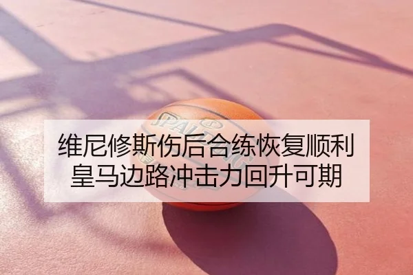 维尼修斯伤后合练恢复顺利 皇马边路冲击力回升可期