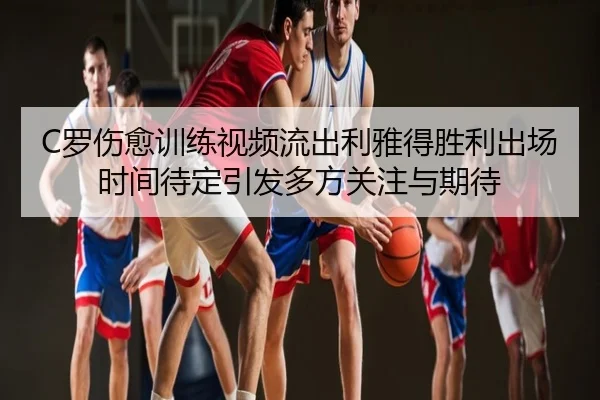 C罗伤愈训练视频流出利雅得胜利出场时间待定引发多方关注与期待