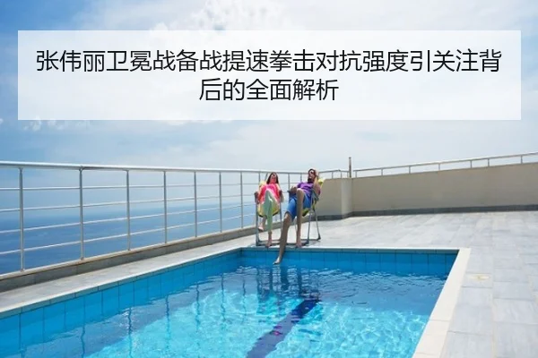 张伟丽卫冕战备战提速拳击对抗强度引关注背后的全面解析