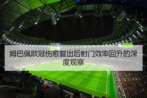 姆巴佩欧冠伤愈复出后射门效率回升的深度观察