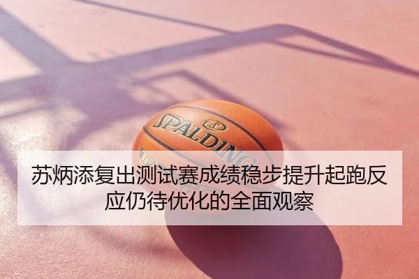 苏炳添复出测试赛成绩稳步提升起跑反应仍待优化的全面观察