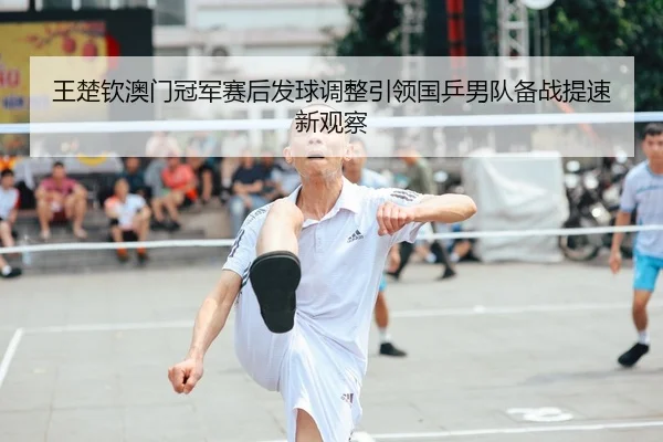 王楚钦澳门冠军赛后发球调整引领国乒男队备战提速新观察