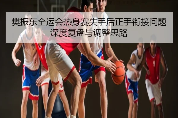 樊振东全运会热身赛失手后正手衔接问题深度复盘与调整思路